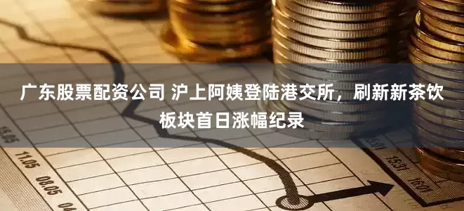广东股票配资公司 沪上阿姨登陆港交所，刷新新茶饮板块首日涨幅纪录