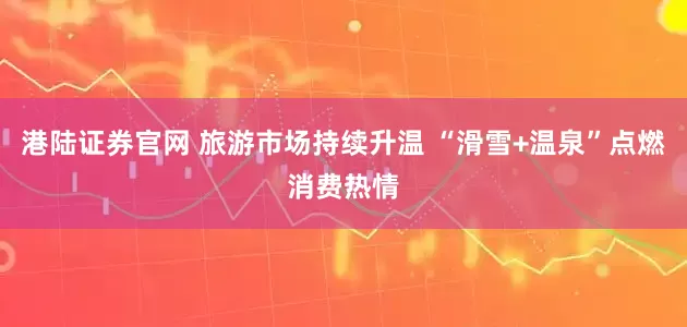 港陆证券官网 旅游市场持续升温 “滑雪+温泉”点燃消费热情
