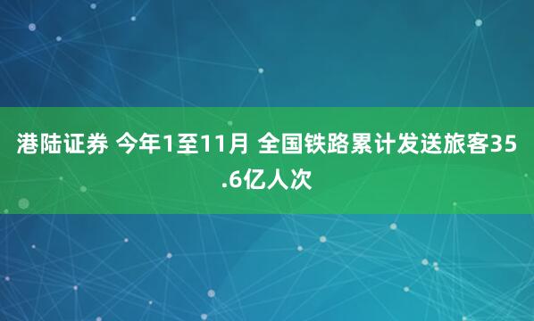 港陆证券 今年1至11月 全国铁路累计发送旅客35.6亿人次