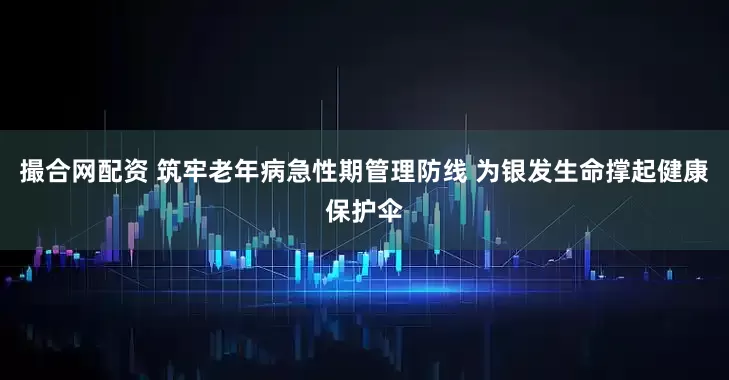 撮合网配资 筑牢老年病急性期管理防线 为银发生命撑起健康保护伞