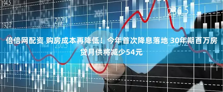 倍倍网配资 购房成本再降低！今年首次降息落地 30年期百万房贷月供将减少54元