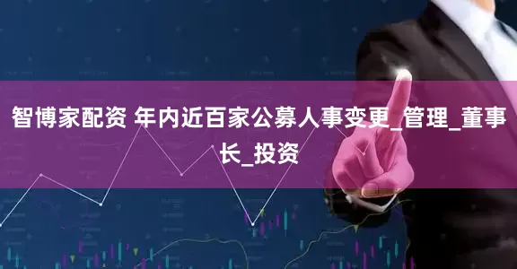 智博家配资 年内近百家公募人事变更_管理_董事长_投资