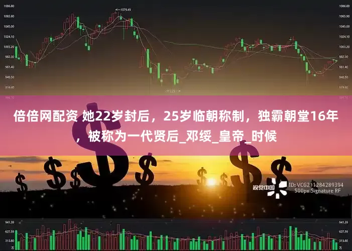 倍倍网配资 她22岁封后，25岁临朝称制，独霸朝堂16年，被称为一代贤后_邓绥_皇帝_时候