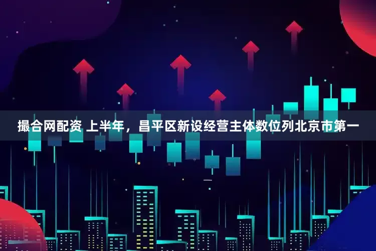 撮合网配资 上半年，昌平区新设经营主体数位列北京市第一