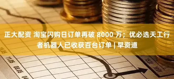 正大配资 淘宝闪购日订单再破 8000 万；优必选天工行者机器人已收获百台订单 | 早资道