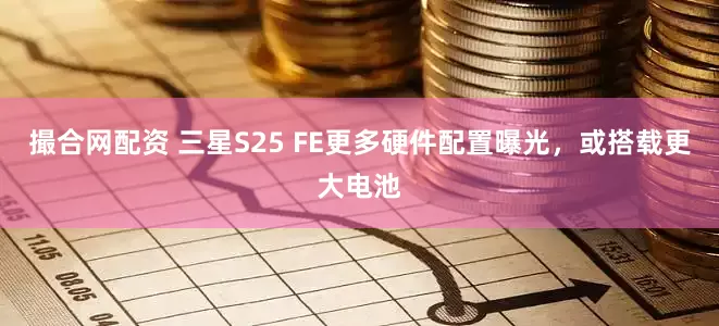 撮合网配资 三星S25 FE更多硬件配置曝光，或搭载更大电池