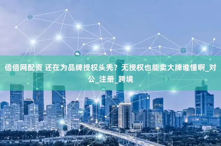 倍倍网配资 还在为品牌授权头秃？无授权也能卖大牌谁懂啊_对公_注册_跨境