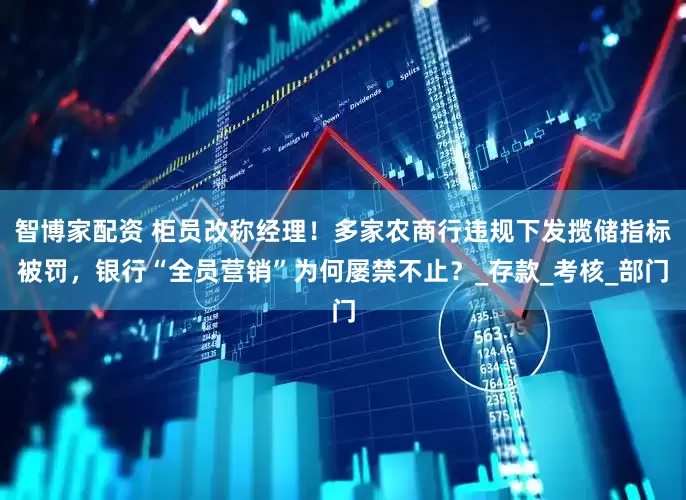 智博家配资 柜员改称经理！多家农商行违规下发揽储指标被罚，银行“全员营销”为何屡禁不止？_存款_考核_部门