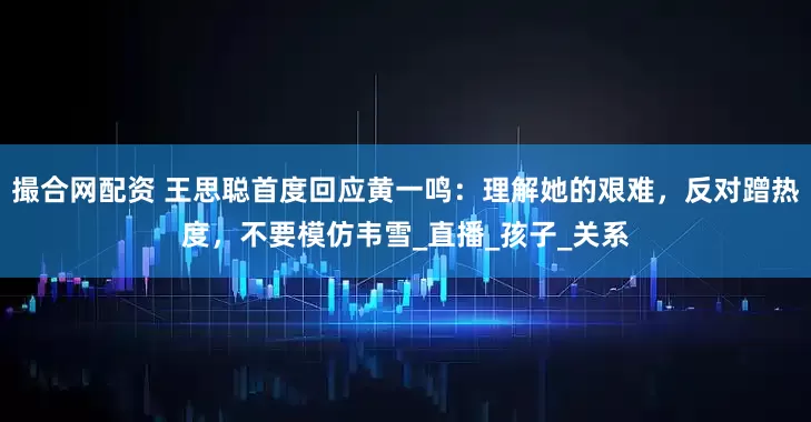 撮合网配资 王思聪首度回应黄一鸣：理解她的艰难，反对蹭热度，不要模仿韦雪_直播_孩子_关系